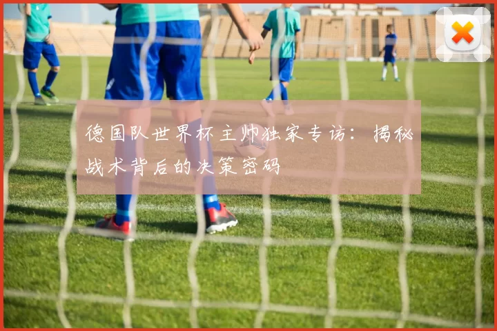 德国队世界杯主帅独家专访：揭秘战术背后的决策密码