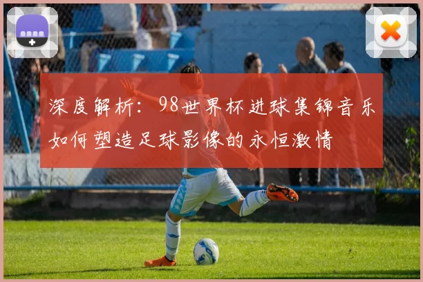 深度解析：98世界杯进球集锦音乐如何塑造足球影像的永恒激情