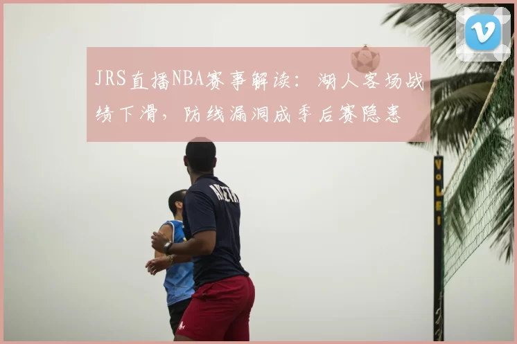 JRS直播NBA赛事解读：湖人客场战绩下滑，防线漏洞成季后赛隐患