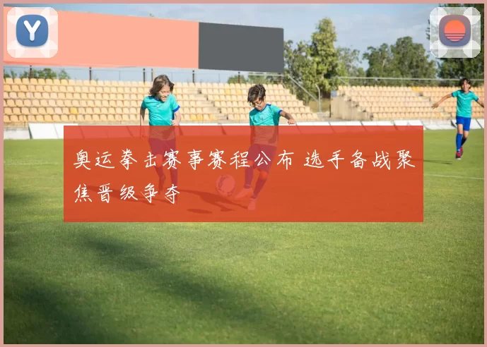 奥运拳击赛事赛程公布 选手备战聚焦晋级争夺