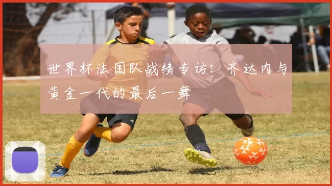 世界杯法国队战绩专访：齐达内与黄金一代的最后一舞