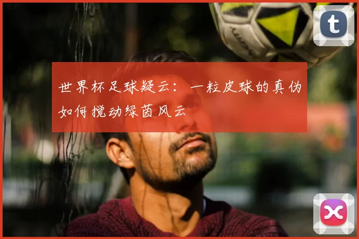 世界杯足球疑云：一粒皮球的真伪如何搅动绿茵风云