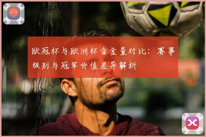 欧冠杯与欧洲杯含金量对比：赛事级别与冠军价值差异解析