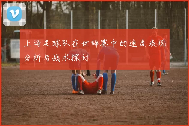 上海足球队在世锦赛中的速度表现分析与战术探讨