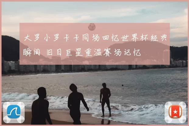 大罗小罗卡卡同场回忆世界杯经典瞬间 旧日巨星重温赛场记忆
