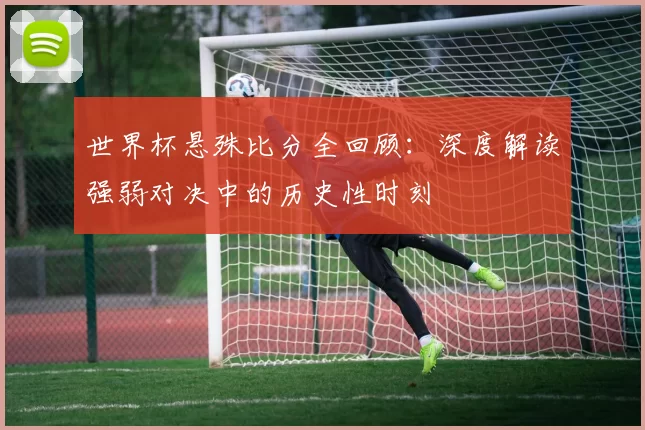 世界杯悬殊比分全回顾：深度解读强弱对决中的历史性时刻