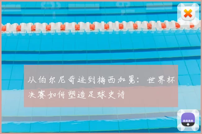从伯尔尼奇迹到梅西加冕：世界杯决赛如何塑造足球史诗