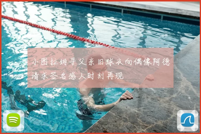 小图拉姆寻父亲旧球衣向偶像阿德请求签名感人时刻再现
