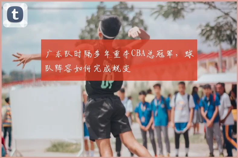 广东队时隔多年重夺CBA总冠军,球队阵容如何完成蜕变