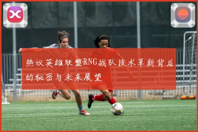 热议英雄联盟RNG战队技术革新背后的秘密与未来展望