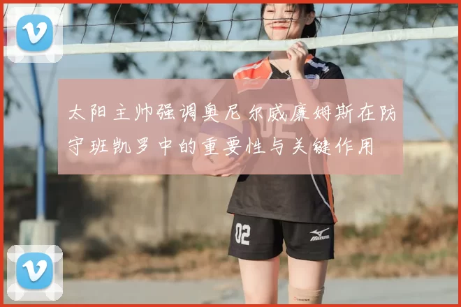 太阳主帅强调奥尼尔威廉姆斯在防守班凯罗中的重要性与关键作用