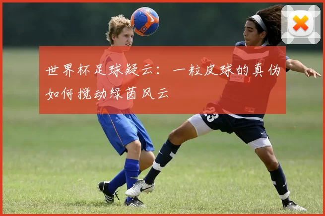 世界杯足球疑云：一粒皮球的真伪如何搅动绿茵风云