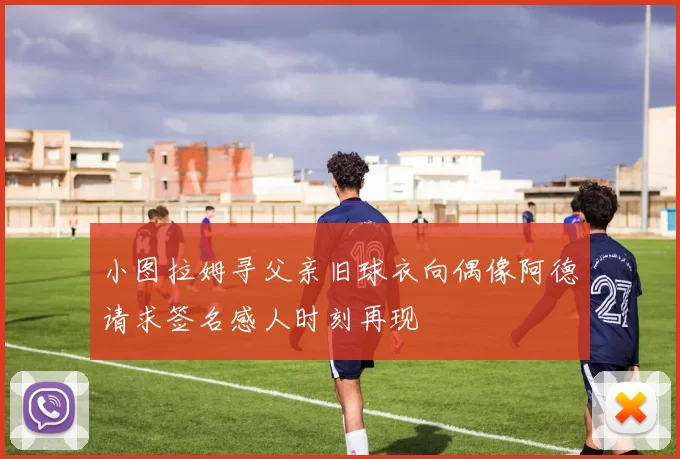 小图拉姆寻父亲旧球衣向偶像阿德请求签名感人时刻再现