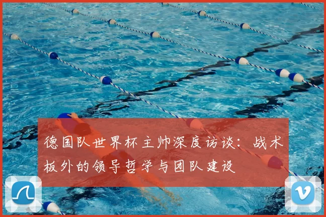 德国队世界杯主帅深度访谈：战术板外的领导哲学与团队建设