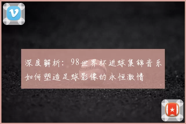 深度解析：98世界杯进球集锦音乐如何塑造足球影像的永恒激情