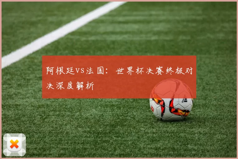 阿根廷vs法国：世界杯决赛终极对决深度解析