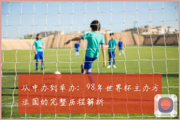从申办到举办：98年世界杯主办方法国的完整历程解析