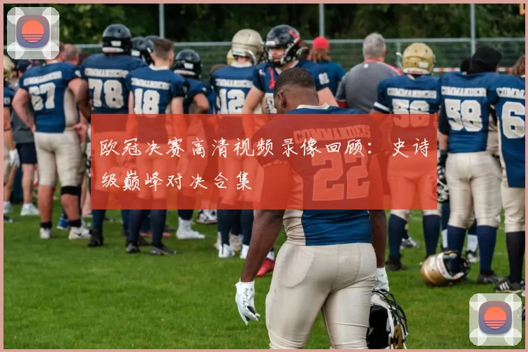 欧冠决赛高清视频录像回顾：史诗级巅峰对决合集