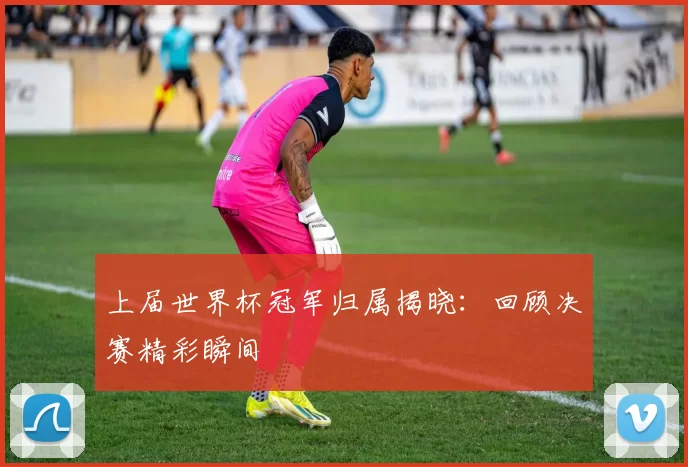 上届世界杯冠军归属揭晓：回顾决赛精彩瞬间