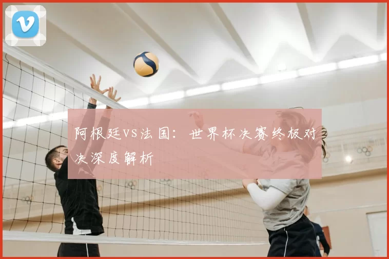 阿根廷vs法国：世界杯决赛终极对决深度解析