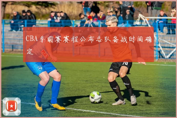 CBA季前赛赛程公布各队备战时间确定