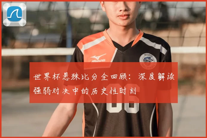 世界杯悬殊比分全回顾：深度解读强弱对决中的历史性时刻