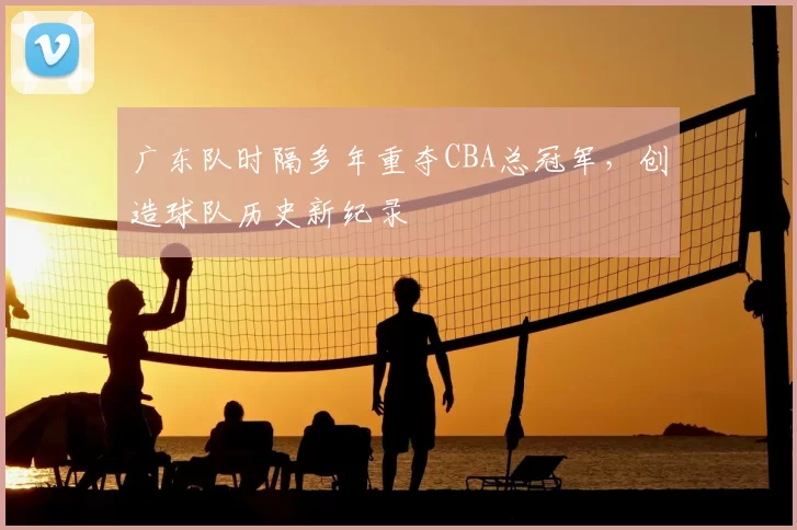 广东队时隔多年重夺CBA总冠军,创造球队历史新纪录
