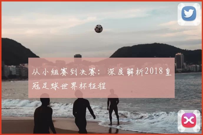 从小组赛到决赛：深度解析2018皇冠足球世界杯征程