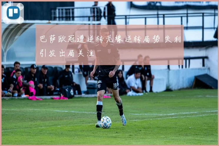 巴萨欧冠遭逆转无缘逆转局势 失利引发出局关注