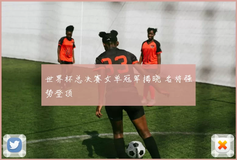 世界杯总决赛女单冠军揭晓 名将强势登顶