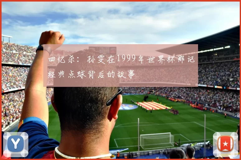 回忆杀：孙雯在1999年世界杯那记经典点球背后的故事