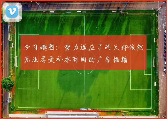 今日趣图：努力适应了两天却依然无法忍受补水时间的广告插播