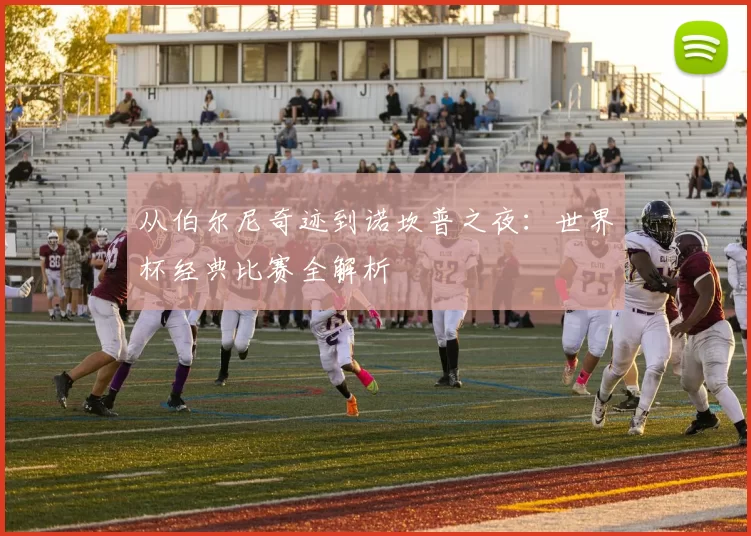 从伯尔尼奇迹到诺坎普之夜：世界杯经典比赛全解析